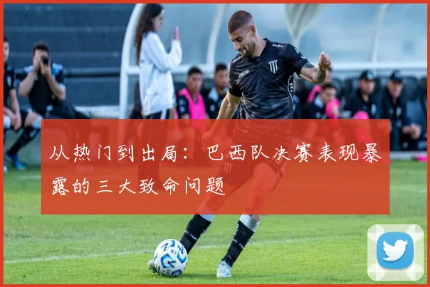从热门到出局：巴西队决赛表现暴露的三大致命问题