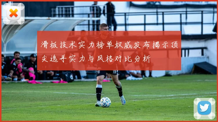 滑板技术实力榜单权威发布揭示顶尖选手实力与风格对比分析