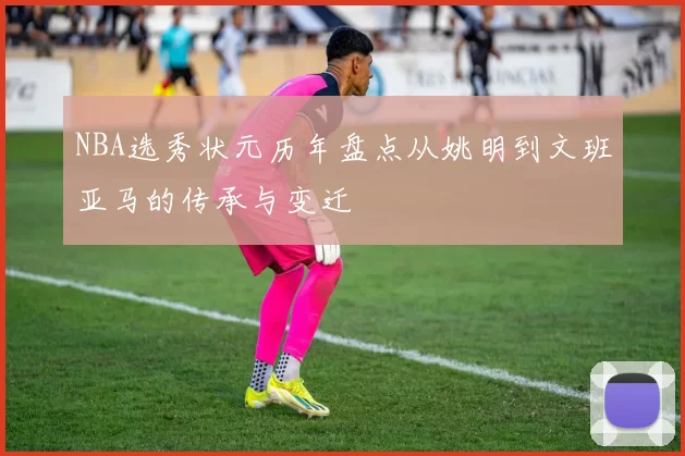 NBA选秀状元历年盘点从姚明到文班亚马的传承与变迁