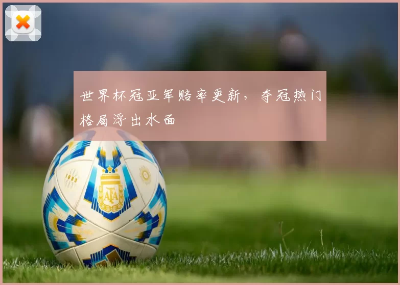 世界杯冠亚军赔率更新，夺冠热门格局浮出水面
