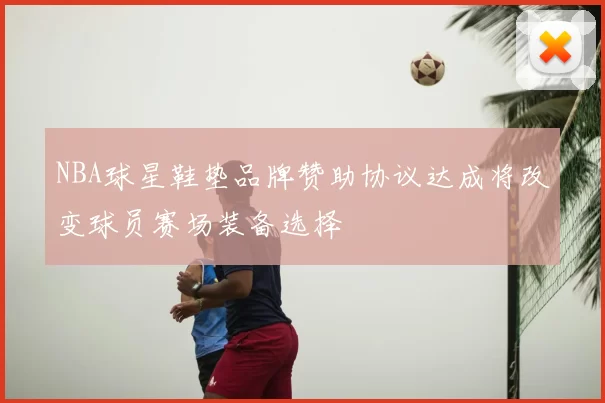 NBA球星鞋垫品牌赞助协议达成将改变球员赛场装备选择