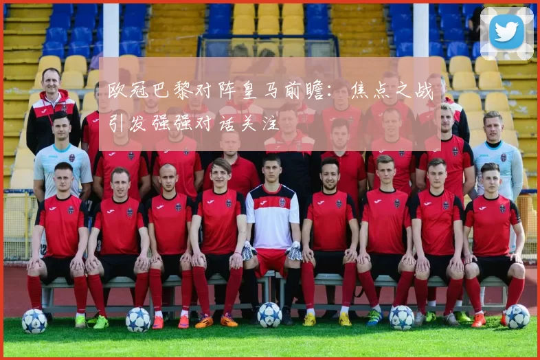 欧冠巴黎对阵皇马前瞻：焦点之战引发强强对话关注