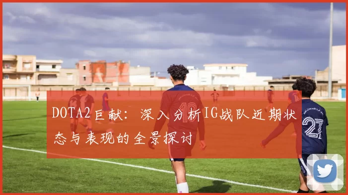 DOTA2巨献:深入分析IG战队近期状态与表现的全景探讨