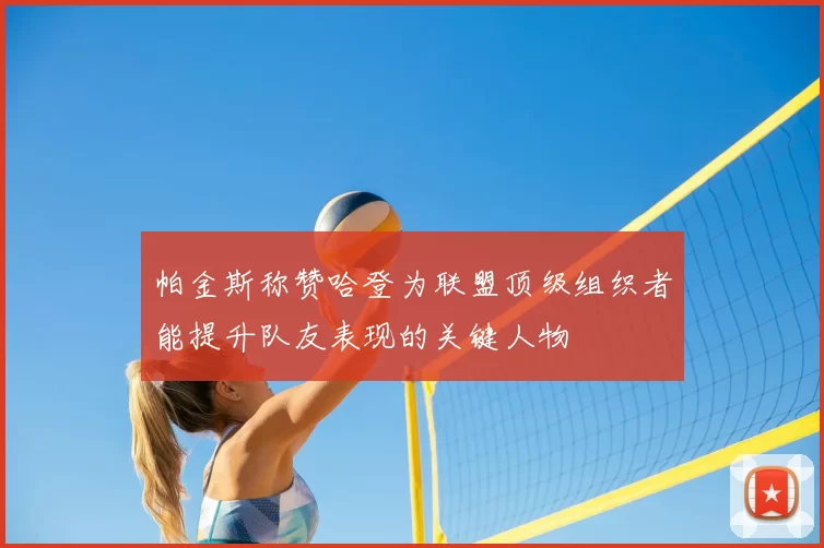 帕金斯称赞哈登为联盟顶级组织者能提升队友表现的关键人物