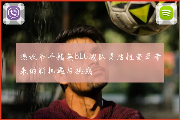 热议和平精英BLG战队灵活性变革带来的新机遇与挑战