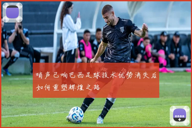 哨声已响巴西足球技术优势消失后如何重塑辉煌之路
