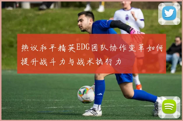 热议和平精英EDG团队协作变革如何提升战斗力与战术执行力