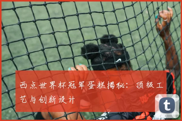 西点世界杯冠军蛋糕揭秘：顶级工艺与创新设计