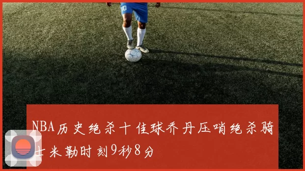 NBA历史绝杀十佳球乔丹压哨绝杀骑士米勒时刻9秒8分