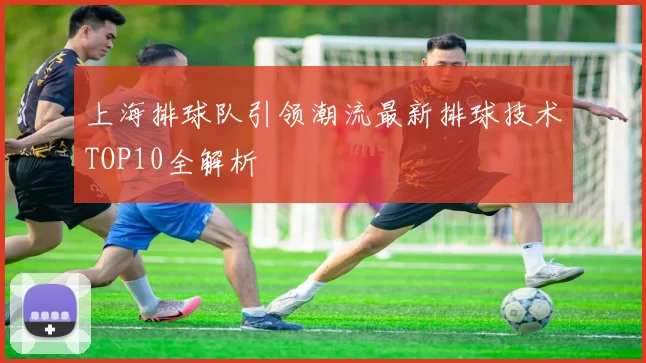 上海排球队引领潮流最新排球技术TOP10全解析