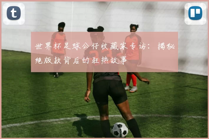 世界杯足球公仔收藏家专访：揭秘绝版款背后的狂热故事