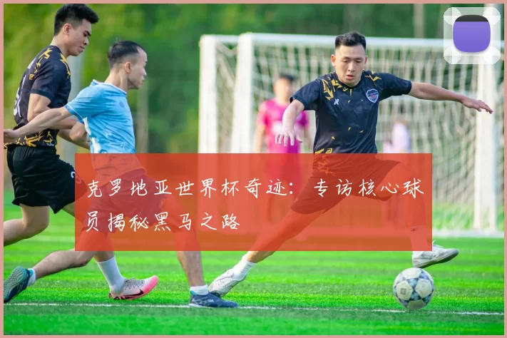 克罗地亚世界杯奇迹:专访核心球员揭秘黑马之路