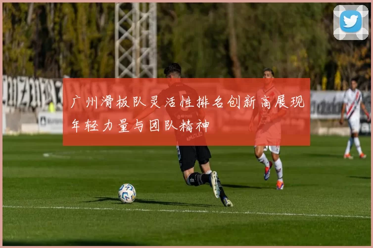 广州滑板队灵活性排名创新高展现年轻力量与团队精神