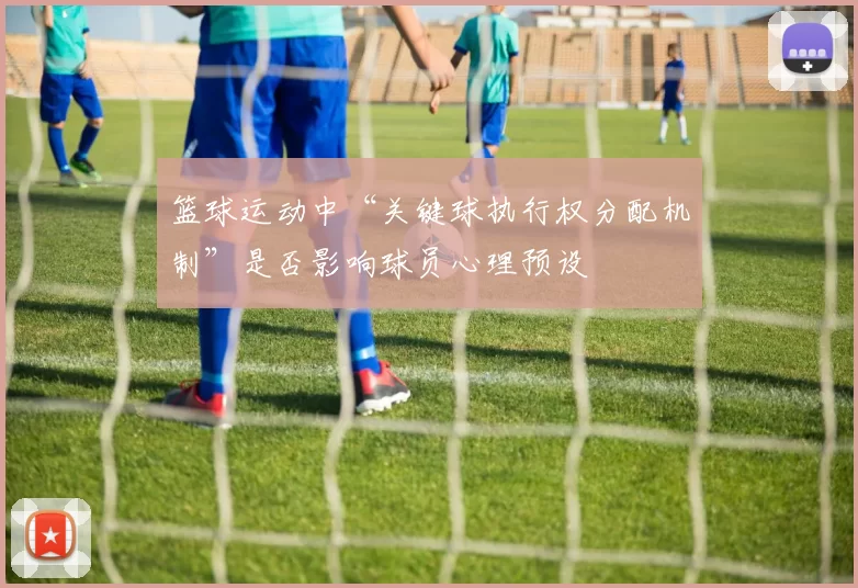 篮球运动中“关键球执行权分配机制”是否影响球员心理预设