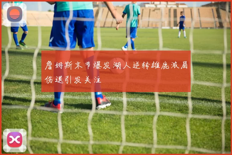 詹姆斯末节爆发湖人逆转雄鹿浓眉伤退引发关注
