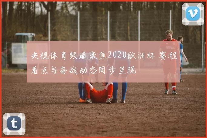 央视体育频道聚焦2020欧洲杯 赛程看点与备战动态同步呈现