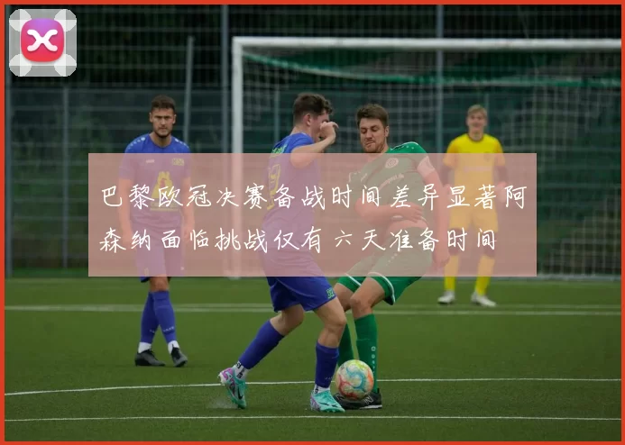 巴黎欧冠决赛备战时间差异显著阿森纳面临挑战仅有六天准备时间