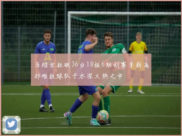 马绍尔狂砍36分10板6助创赛季新高却难救球队于水深火热之中