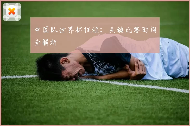 中国队世界杯征程：关键比赛时间全解析