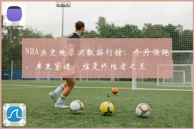 NBA历史绝杀次数排行榜:乔丹领跑,库里紧追,谁是终结者之王
