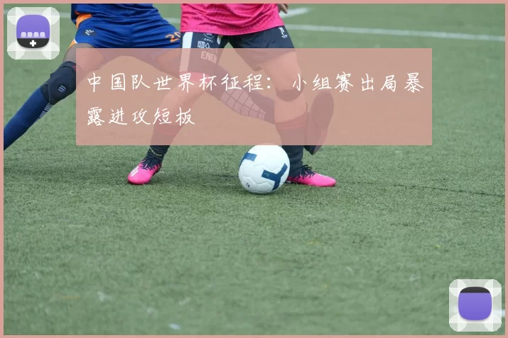 中国队世界杯征程：小组赛出局暴露进攻短板