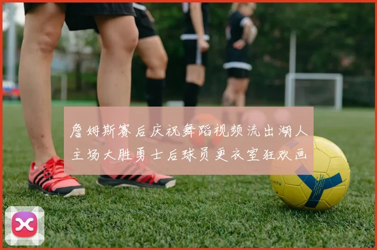 詹姆斯赛后庆祝舞蹈视频流出湖人主场大胜勇士后球员更衣室狂欢画面