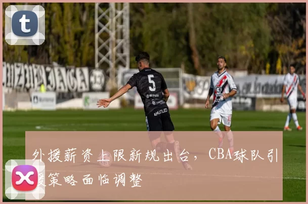 外援薪资上限新规出台,CBA球队引援策略面临调整