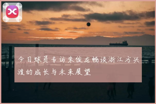 今日球员专访朱俊龙畅谈浙江方兴渡的成长与未来展望