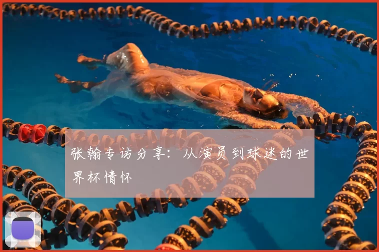 张翰专访分享：从演员到球迷的世界杯情怀