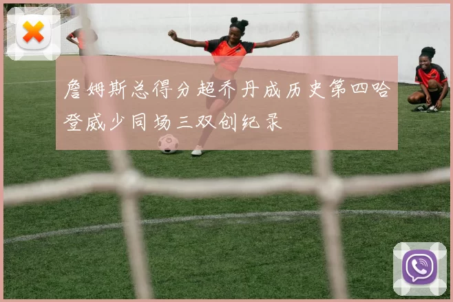 詹姆斯总得分超乔丹成历史第四哈登威少同场三双创纪录