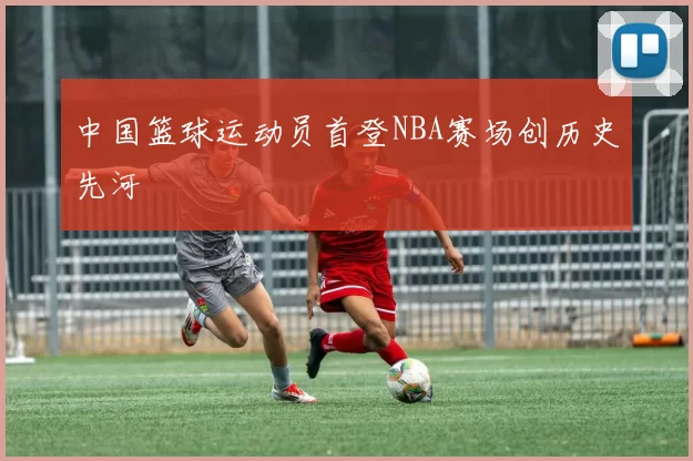 中国篮球运动员首登NBA赛场创历史先河