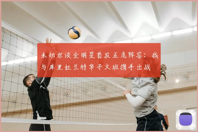 米切尔谈全明星首发五虎阵容：我与库里杜兰特华子文班携手出战