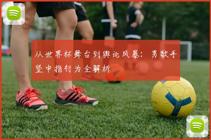 从世界杯舞台到舆论风暴：男歌手竖中指行为全解析