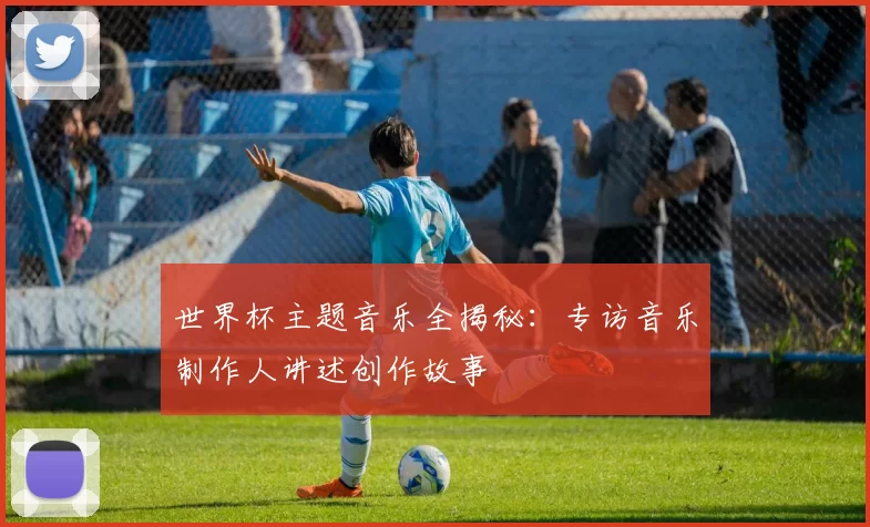 世界杯主题音乐全揭秘：专访音乐制作人讲述创作故事