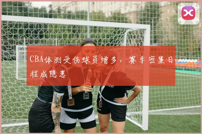 CBA体测受伤球员增多，赛季密集日程成隐患