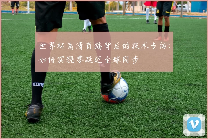 世界杯高清直播背后的技术专访：如何实现零延迟全球同步
