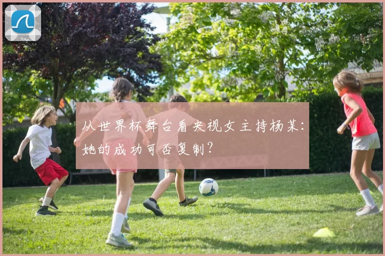 从世界杯舞台看央视女主持杨某：她的成功可否复制？